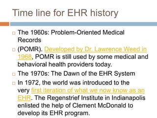 Time line for EHR history
 The 1960s: Problem-Oriented Medical
Records
 (POMR). Developed by Dr. Lawrence Weed in
1968, POMR is still used by some medical and
behavioral health providers today.
 The 1970s: The Dawn of the EHR System
 In 1972, the world was introduced to the
very first iteration of what we now know as an
EHR. The Regenstrief Institute in Indianapolis
enlisted the help of Clement McDonald to
develop its EHR program.
 