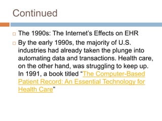 Continued
 The 1990s: The Internet’s Effects on EHR
 By the early 1990s, the majority of U.S.
industries had already taken the plunge into
automating data and transactions. Health care,
on the other hand, was struggling to keep up.
In 1991, a book titled “The Computer-Based
Patient Record: An Essential Technology for
Health Care”
 