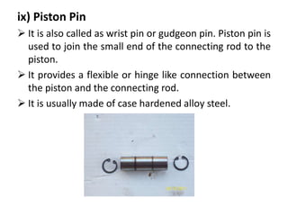 ix) Piston Pin
 It is also called as wrist pin or gudgeon pin. Piston pin is
used to join the small end of the connecting rod to the
piston.
 It provides a flexible or hinge like connection between
the piston and the connecting rod.
 It is usually made of case hardened alloy steel.
 