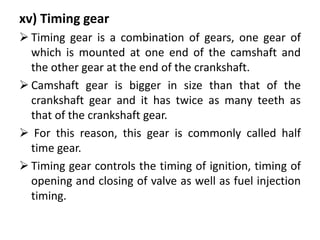 xv) Timing gear
 Timing gear is a combination of gears, one gear of
which is mounted at one end of the camshaft and
the other gear at the end of the crankshaft.
 Camshaft gear is bigger in size than that of the
crankshaft gear and it has twice as many teeth as
that of the crankshaft gear.
 For this reason, this gear is commonly called half
time gear.
 Timing gear controls the timing of ignition, timing of
opening and closing of valve as well as fuel injection
timing.
 