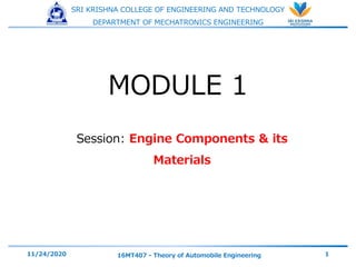 SRI KRISHNA COLLEGE OF ENGINEERING AND TECHNOLOGY
DEPARTMENT OF MECHATRONICS ENGINEERING
Session: Engine Components & its
Materials
11/24/2020 16MT407 - Theory of Automobile Engineering 1
MODULE 1
 