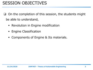 SESSION OBJECTIVES
11/24/2020 16MT407 - Theory of Automobile Engineering 2
 On the completion of this session, the students might
be able to understand,
 Revolution in Engine modification
 Engine Classification
 Components of Engine & Its materials.
 