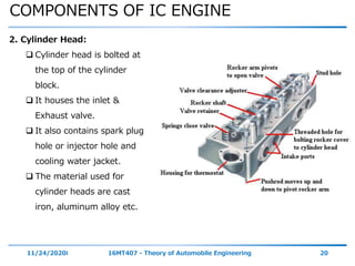 COMPONENTS OF IC ENGINE
11/24/2020i 16MT407 - Theory of Automobile Engineering 20
2. Cylinder Head:
 Cylinder head is bolted at
the top of the cylinder
block.
 It houses the inlet &
Exhaust valve.
 It also contains spark plug
hole or injector hole and
cooling water jacket.
 The material used for
cylinder heads are cast
iron, aluminum alloy etc.
 