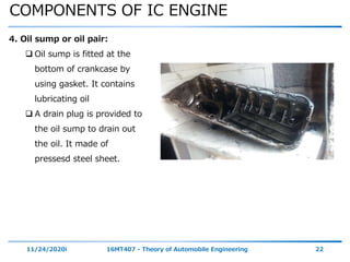 COMPONENTS OF IC ENGINE
11/24/2020i 16MT407 - Theory of Automobile Engineering 22
4. Oil sump or oil pair:
 Oil sump is fitted at the
bottom of crankcase by
using gasket. It contains
lubricating oil
 A drain plug is provided to
the oil sump to drain out
the oil. It made of
pressesd steel sheet.
 