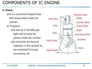 COMPONENTS OF IC ENGINE
11/24/2020i 16MT407 - Theory of Automobile Engineering 23
5. Piston:
 It is a cylindrical shaped mass
that reciprocates inside the
cylinder.
 Purposes :
 It acts as a movable gas
tight seal to keep the
gasses inside the cylinder.
 It transmits the force of
explosion in the cylinder to
the crankshaft through
connecting rod.
 