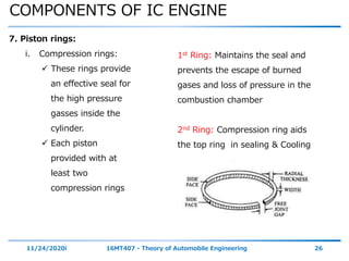 COMPONENTS OF IC ENGINE
11/24/2020i 16MT407 - Theory of Automobile Engineering 26
7. Piston rings:
i. Compression rings:
 These rings provide
an effective seal for
the high pressure
gasses inside the
cylinder.
 Each piston
provided with at
least two
compression rings
1st Ring: Maintains the seal and
prevents the escape of burned
gases and loss of pressure in the
combustion chamber
2nd Ring: Compression ring aids
the top ring in sealing & Cooling
 