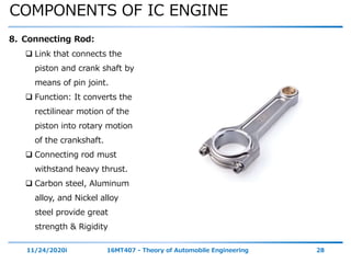 COMPONENTS OF IC ENGINE
11/24/2020i 16MT407 - Theory of Automobile Engineering 28
8. Connecting Rod:
 Link that connects the
piston and crank shaft by
means of pin joint.
 Function: It converts the
rectilinear motion of the
piston into rotary motion
of the crankshaft.
 Connecting rod must
withstand heavy thrust.
 Carbon steel, Aluminum
alloy, and Nickel alloy
steel provide great
strength & Rigidity
 