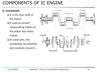 COMPONENTS OF IC ENGINE
11/24/2020 16MT407 - Theory of Automobile Engineering 29
9. Crankshaft:
 It is the main shaft of
the engine
 It used to convert
reciprocating motion of
the piston into rotary
motion.
 At crank pins, the
connecting rod attached
and revolved around it.
 