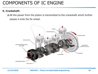 COMPONENTS OF IC ENGINE
11/24/2020 16MT407 - Theory of Automobile Engineering 30
9. Crankshaft:
 All the power from the piston is transmitted to the crankshaft which further
passes it onto the fly wheel.
 