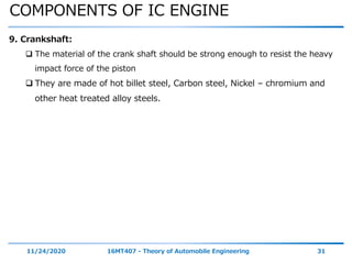 COMPONENTS OF IC ENGINE
11/24/2020 16MT407 - Theory of Automobile Engineering 31
9. Crankshaft:
 The material of the crank shaft should be strong enough to resist the heavy
impact force of the piston
 They are made of hot billet steel, Carbon steel, Nickel – chromium and
other heat treated alloy steels.
 