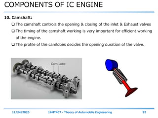 COMPONENTS OF IC ENGINE
11/24/2020 16MT407 - Theory of Automobile Engineering 32
10. Camshaft:
 The camshaft controls the opening & closing of the inlet & Exhaust valves
 The timing of the camshaft working is very important for efficient working
of the engine.
 The profile of the camlobes decides the opening duration of the valve.
 