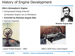History of Engine Development
11/24/2020i 16MT407 - Theory of Automobile Engineering 8
Otto’s Atmospheric Engine:
 Compressed Charge Internal
combustion Engine ran on Petroleum
 Invented by Nicholas August Otto
 German Engineer
Liquid Fueled Engine - 1861 Otto’s 1876 Four cycle Engine
Nicholas August Otto
 