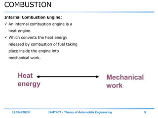 COMBUSTION
11/24/2020i 16MT407 - Theory of Automobile Engineering 9
Internal Combustion Engine:
 An internal combustion engine is a
heat engine.
 Which converts the heat energy
released by combustion of fuel taking
place inside the engine into
mechanical work.
 