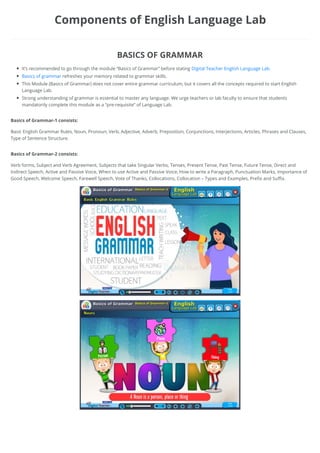 It’s recommended to go through the module “Basics of Grammar” before stating Digital Teacher English Language Lab.
Basics of grammar refreshes your memory related to grammar skills.
This Module (Basics of Grammar) does not cover entire grammar curriculum, but it covers all the concepts required to start English
Language Lab.
Strong understanding of grammar is essential to master any language. We urge teachers or lab faculty to ensure that students
mandatorily complete this module as a “pre-requisite” of Language Lab.
Basic English Grammar Rules, Noun, Pronoun, Verb, Adjective, Adverb, Preposition, Conjunctions, Interjections, Articles, Phrases and Clauses,
Type of Sentence Structure.
Verb forms, Subject and Verb Agreement, Subjects that take Singular Verbs, Tenses, Present Tense, Past Tense, Future Tense, Direct and
Indirect Speech, Active and Passive Voice, When to use Active and Passive Voice, How to write a Paragraph, Punctuation Marks, Importance of
Good Speech, Welcome Speech, Farewell Speech, Vote of Thanks, Collocations, Collocation – Types and Examples, Prefix and Suffix.
Components of English Language Lab
BASICS OF GRAMMAR
Basics of Grammar-1 consists:
Basics of Grammar-2 consists:
 