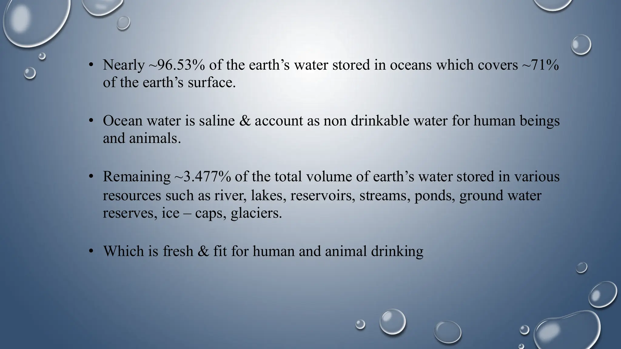 • Nearly ~96.53% of the earth’s water stored in oceans which covers ~71%
of the earth’s surface.
• Ocean water is saline & account as non drinkable water for human beings
and animals.
• Remaining ~3.477% of the total volume of earth’s water stored in various
resources such as river, lakes, reservoirs, streams, ponds, ground water
reserves, ice – caps, glaciers.
• Which is fresh & fit for human and animal drinking
 