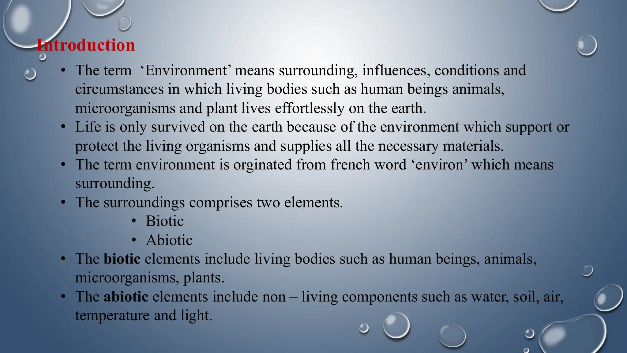 Introduction
• The term ‘Environment’ means surrounding, influences, conditions and
circumstances in which living bodies such as human beings animals,
microorganisms and plant lives effortlessly on the earth.
• Life is only survived on the earth because of the environment which support or
protect the living organisms and supplies all the necessary materials.
• The term environment is orginated from french word ‘environ’ which means
surrounding.
• The surroundings comprises two elements.
• Biotic
• Abiotic
• The biotic elements include living bodies such as human beings, animals,
microorganisms, plants.
• The abiotic elements include non – living components such as water, soil, air,
temperature and light.
 