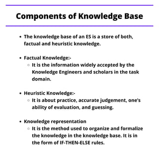 Components of Knowledge Base
The knowledge base of an ES is a store of both,
factual and heuristic knowledge.
Factual Know...