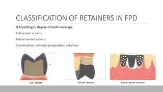 CLASSIFICATION OF RETAINERS IN FPD
I) According to degree of tooth coverage:
•Full veneer crowns
•Partial veneer crowns
•Conservative ( minimal preparation) retainers
Full- veneer Partial- veneer Conservative retainer
 