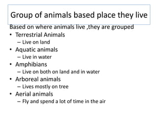 Group of animals based place they live
Based on where animals live ,they are grouped
• Terrestrial Animals
– Live on land
...