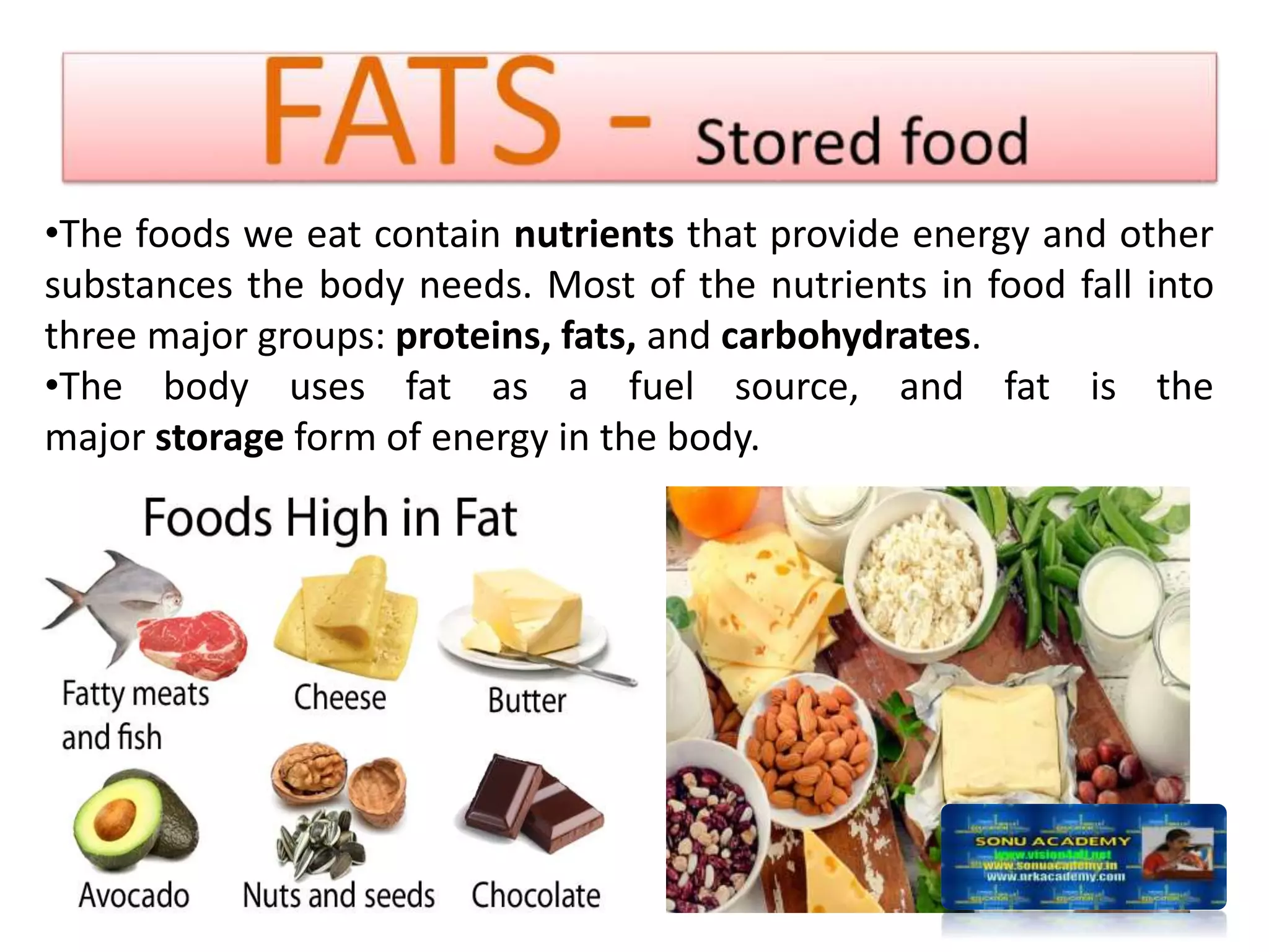 •The foods we eat contain nutrients that provide energy and other
substances the body needs. Most of the nutrients in food fall into
three major groups: proteins, fats, and carbohydrates.
•The body uses fat as a fuel source, and fat is the
major storage form of energy in the body.
 