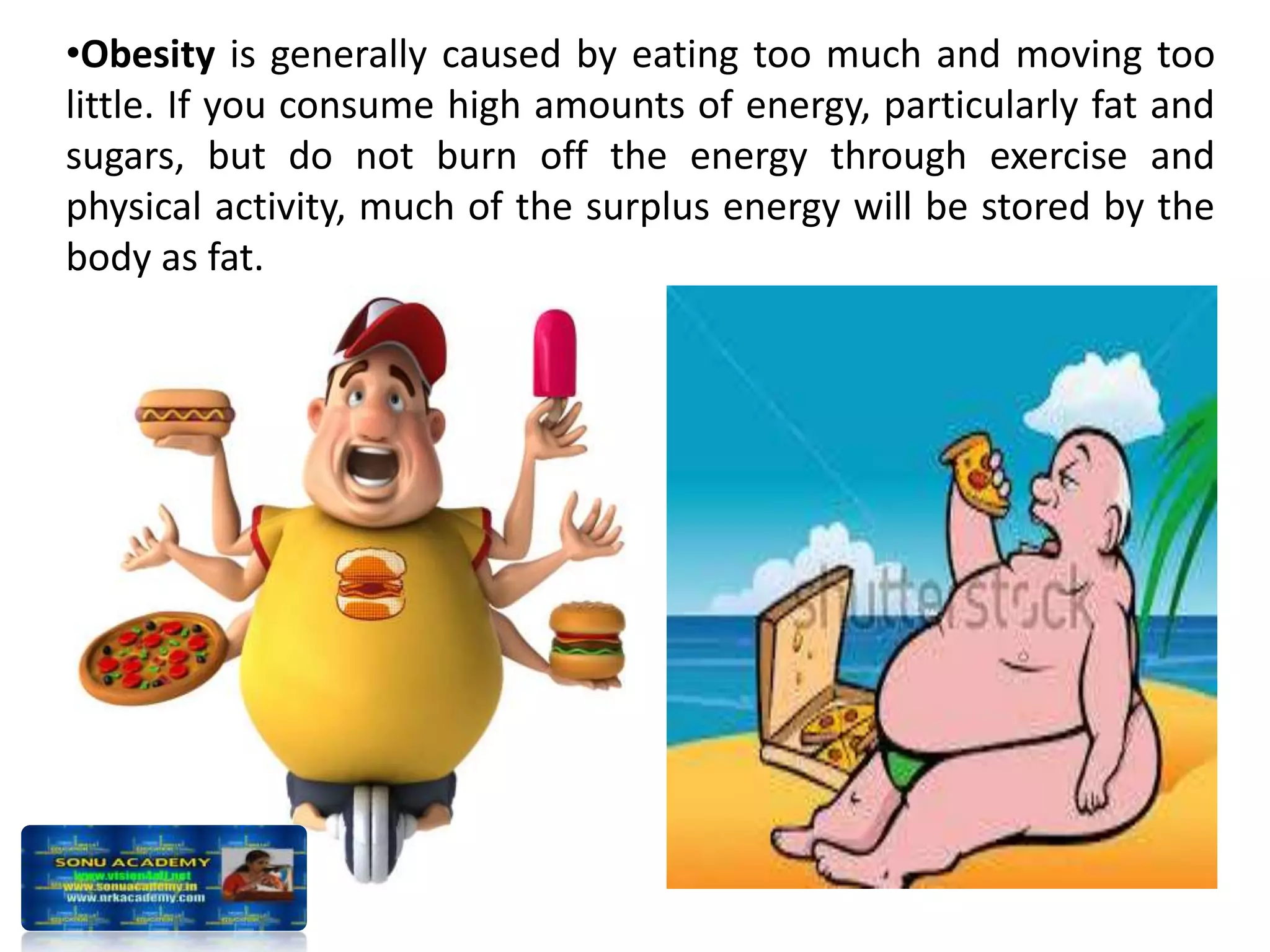 •Obesity is generally caused by eating too much and moving too
little. If you consume high amounts of energy, particularly fat and
sugars, but do not burn off the energy through exercise and
physical activity, much of the surplus energy will be stored by the
body as fat.
 