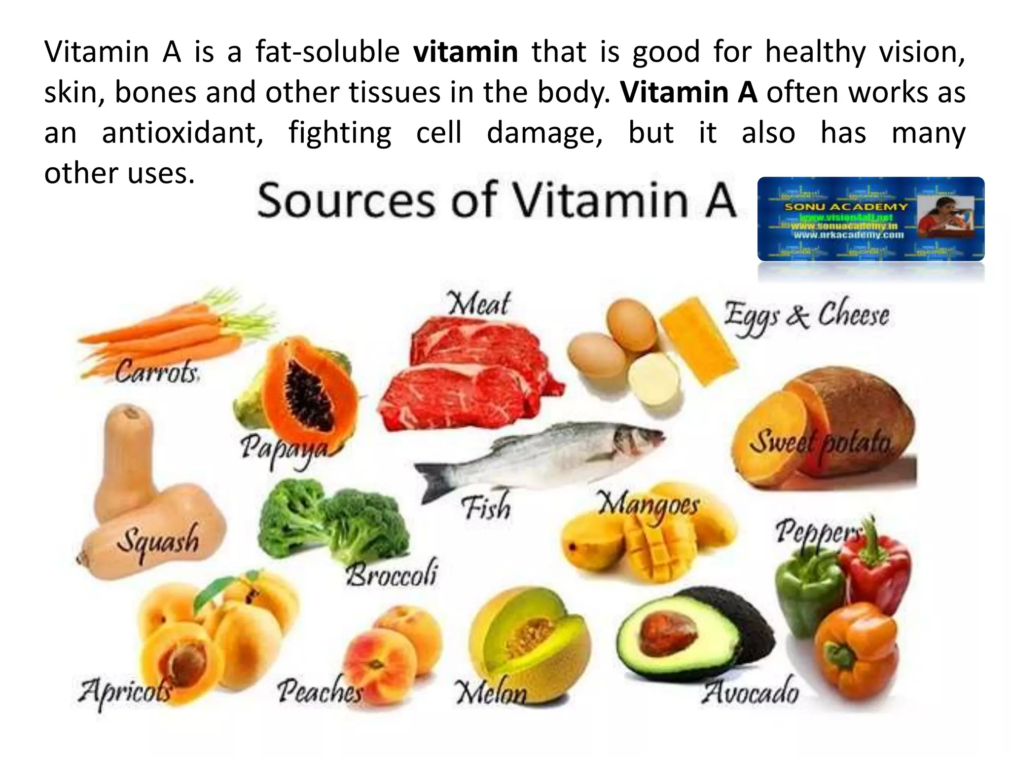 Vitamin A is a fat-soluble vitamin that is good for healthy vision,
skin, bones and other tissues in the body. Vitamin A often works as
an antioxidant, fighting cell damage, but it also has many
other uses.
 