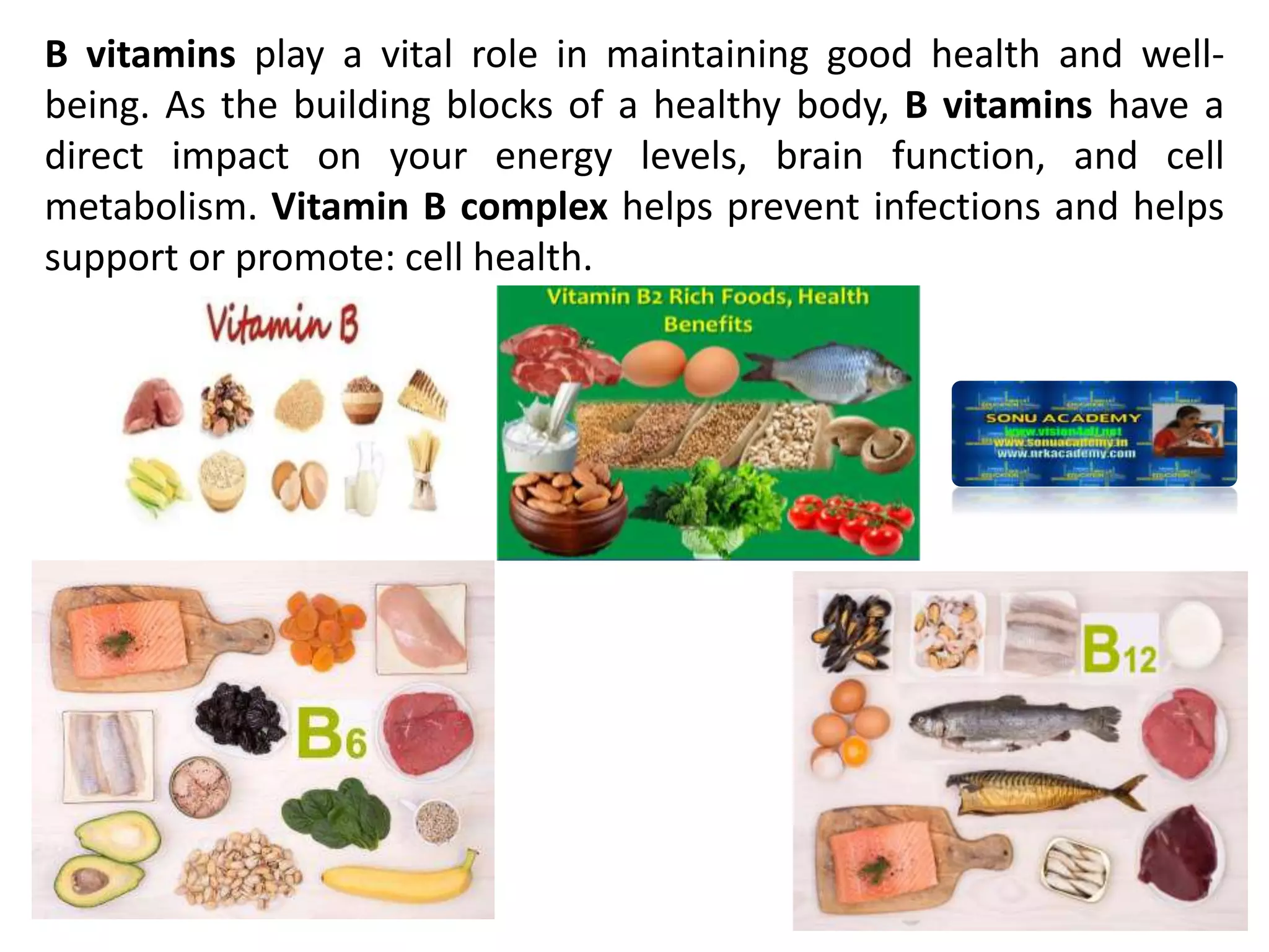 B vitamins play a vital role in maintaining good health and well-
being. As the building blocks of a healthy body, B vitamins have a
direct impact on your energy levels, brain function, and cell
metabolism. Vitamin B complex helps prevent infections and helps
support or promote: cell health.
 