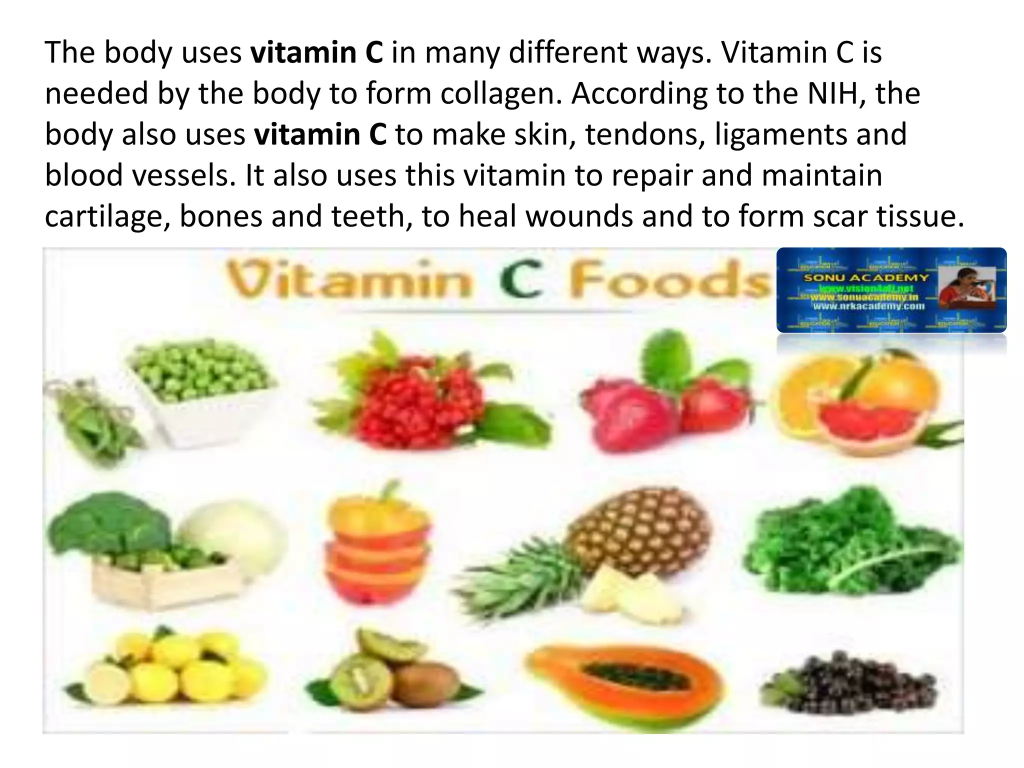 The body uses vitamin C in many different ways. Vitamin C is
needed by the body to form collagen. According to the NIH, the
body also uses vitamin C to make skin, tendons, ligaments and
blood vessels. It also uses this vitamin to repair and maintain
cartilage, bones and teeth, to heal wounds and to form scar tissue.
 