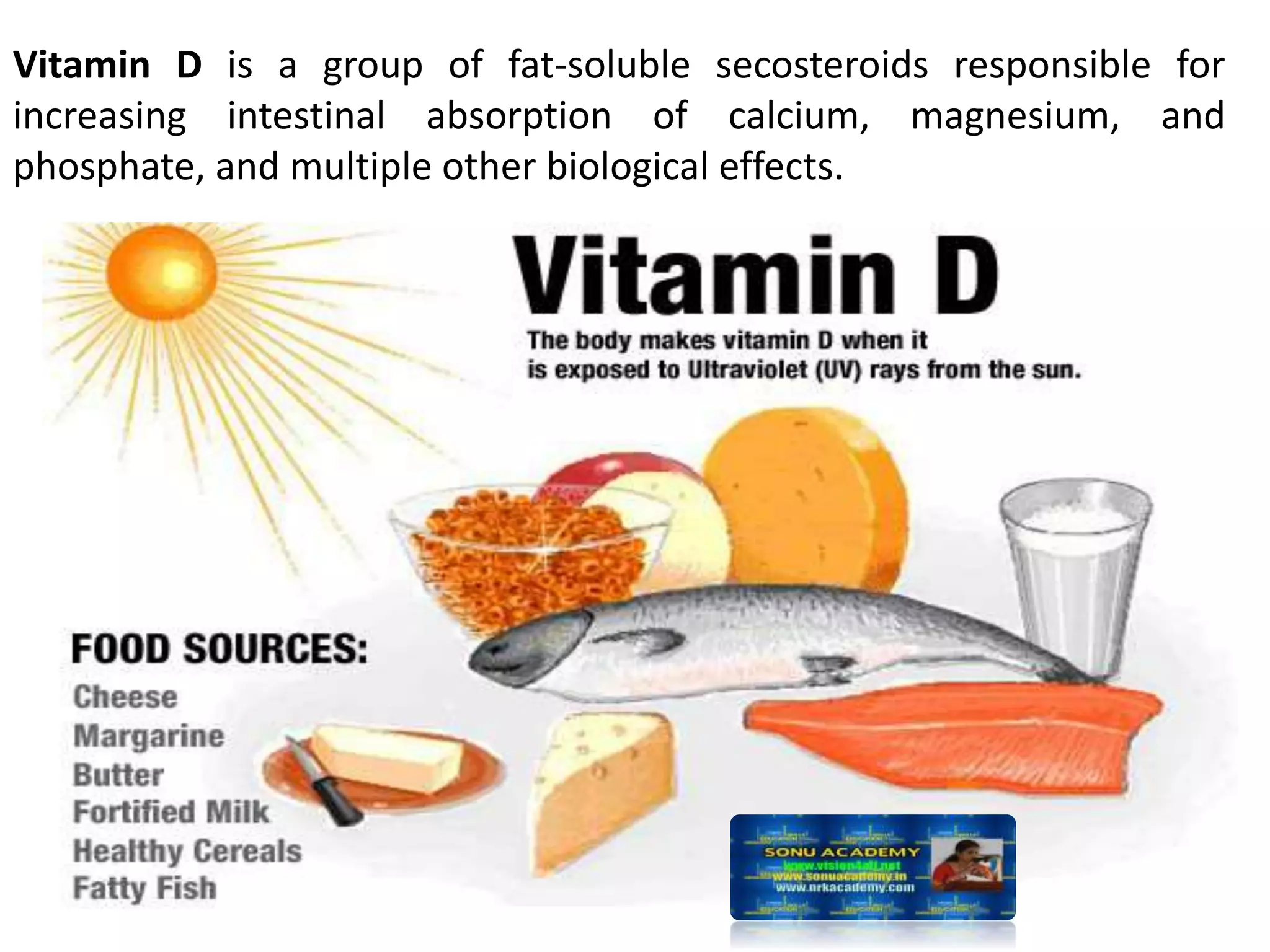 Vitamin D is a group of fat-soluble secosteroids responsible for
increasing intestinal absorption of calcium, magnesium, and
phosphate, and multiple other biological effects.
 