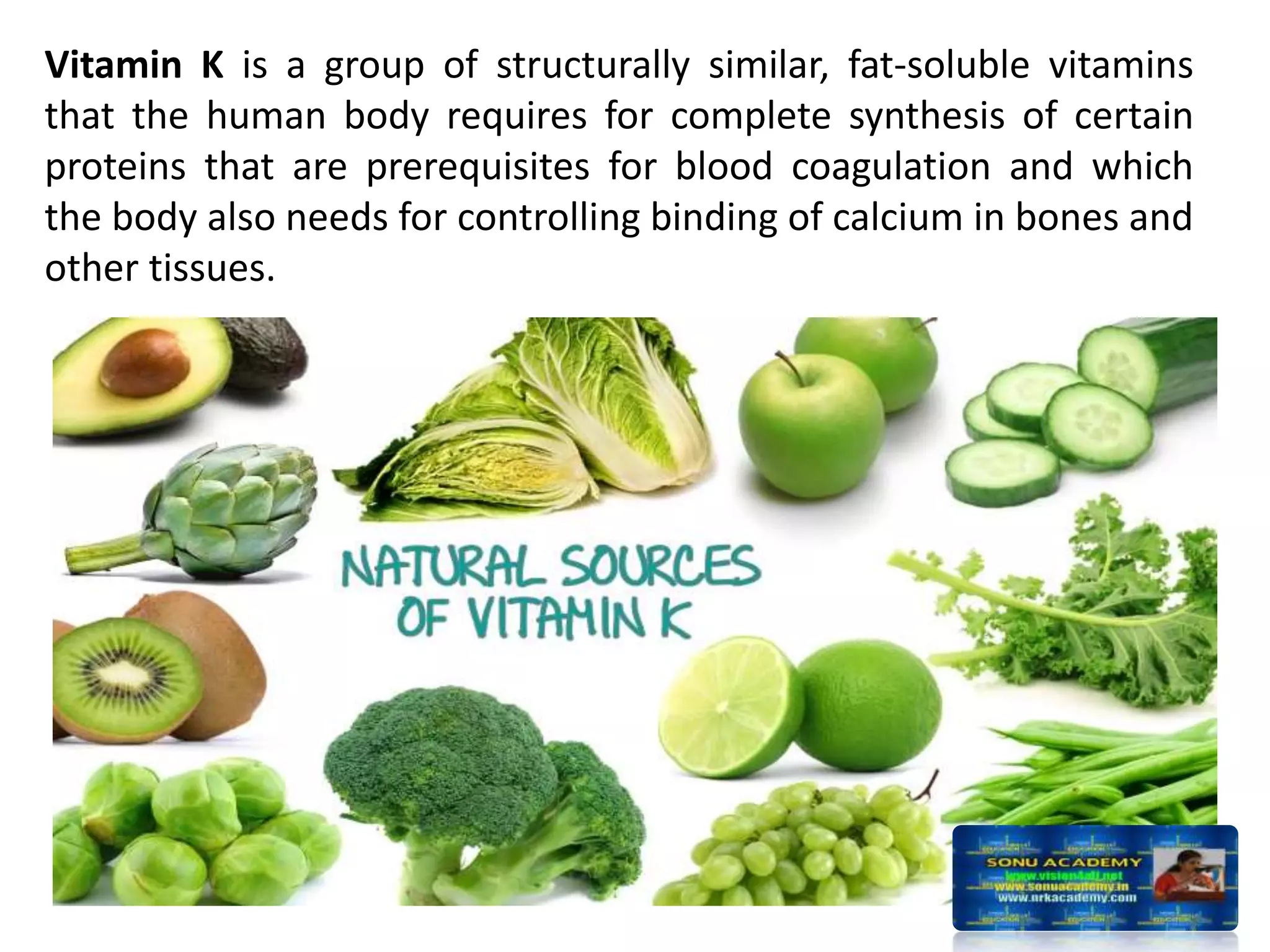 Vitamin K is a group of structurally similar, fat-soluble vitamins
that the human body requires for complete synthesis of certain
proteins that are prerequisites for blood coagulation and which
the body also needs for controlling binding of calcium in bones and
other tissues.
 
