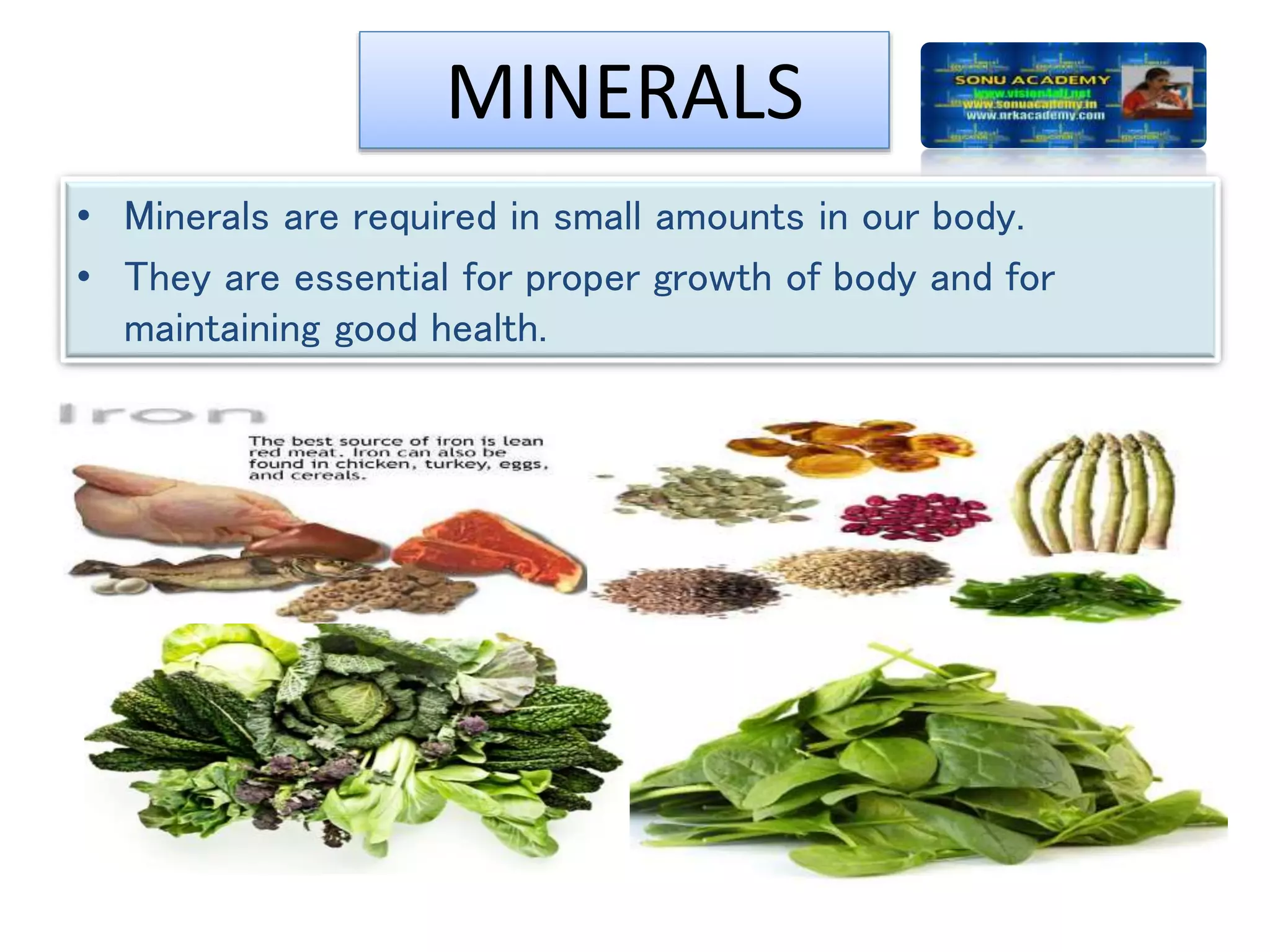 MINERALS
• Minerals are required in small amounts in our body.
• They are essential for proper growth of body and for
maintaining good health.
 