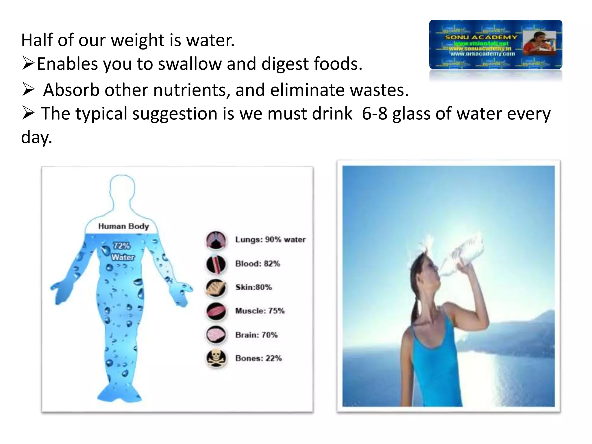 Half of our weight is water.
Enables you to swallow and digest foods.
 Absorb other nutrients, and eliminate wastes.
 The typical suggestion is we must drink 6-8 glass of water every
day.
 