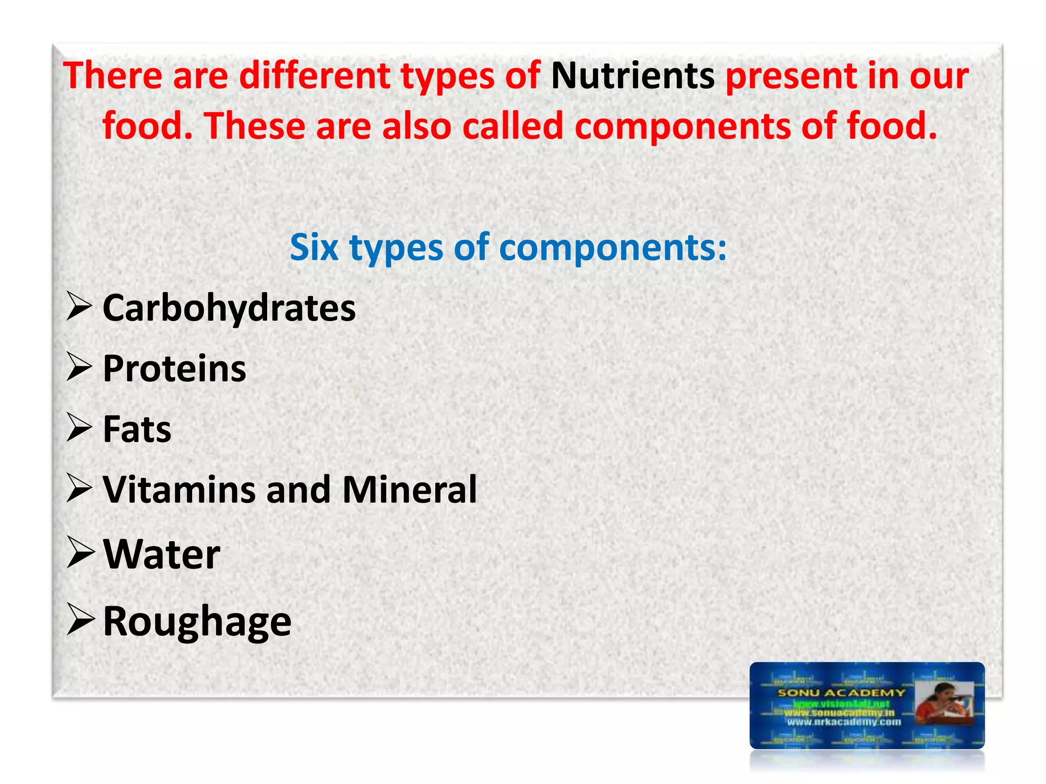 There are different types of Nutrients present in our
food. These are also called components of food.
Six types of components:
Carbohydrates
Proteins
Fats
Vitamins and Mineral
Water
Roughage
 