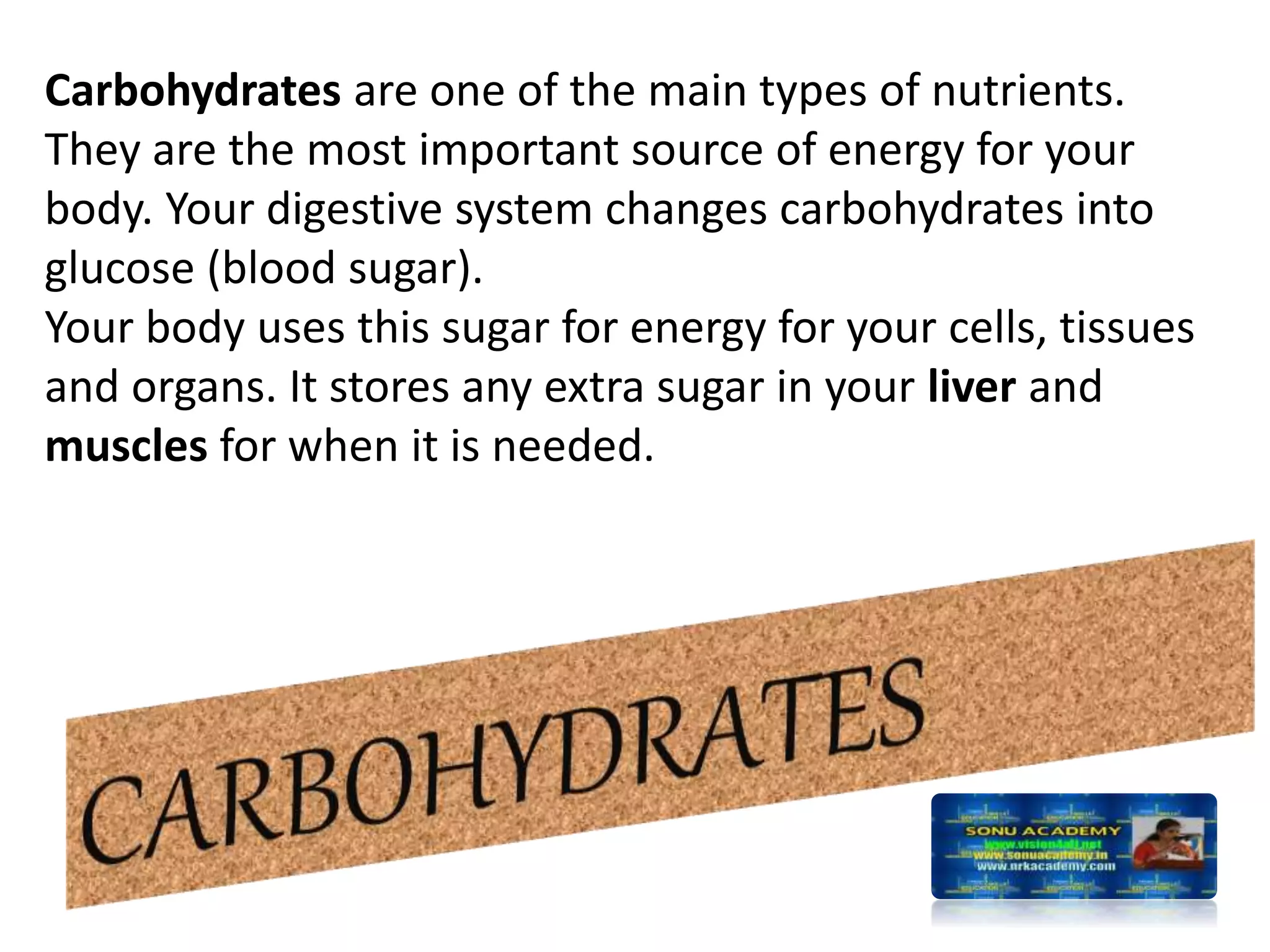 Carbohydrates are one of the main types of nutrients.
They are the most important source of energy for your
body. Your digestive system changes carbohydrates into
glucose (blood sugar).
Your body uses this sugar for energy for your cells, tissues
and organs. It stores any extra sugar in your liver and
muscles for when it is needed.
 