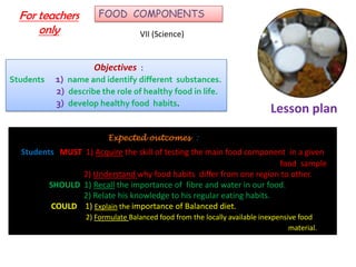 Lesson plan
For teachers
only
FOOD COMPONENTS
VII (Science)
Objectives :
Students 1) name and identify different substances.
2) describe the role of healthy food in life.
3) develop healthy food habits.
Expected outcomes :
Students MUST 1) Acquire the skill of testing the main food component in a given
food sample
2) Understand why food habits differ from one region to other.
SHOULD 1) Recall the importance of fibre and water in our food.
2) Relate his knowledge to his regular eating habits.
COULD 1) Explain the importance of Balanced diet.
2) Formulate Balanced food from the locally available inexpensive food
material.
 