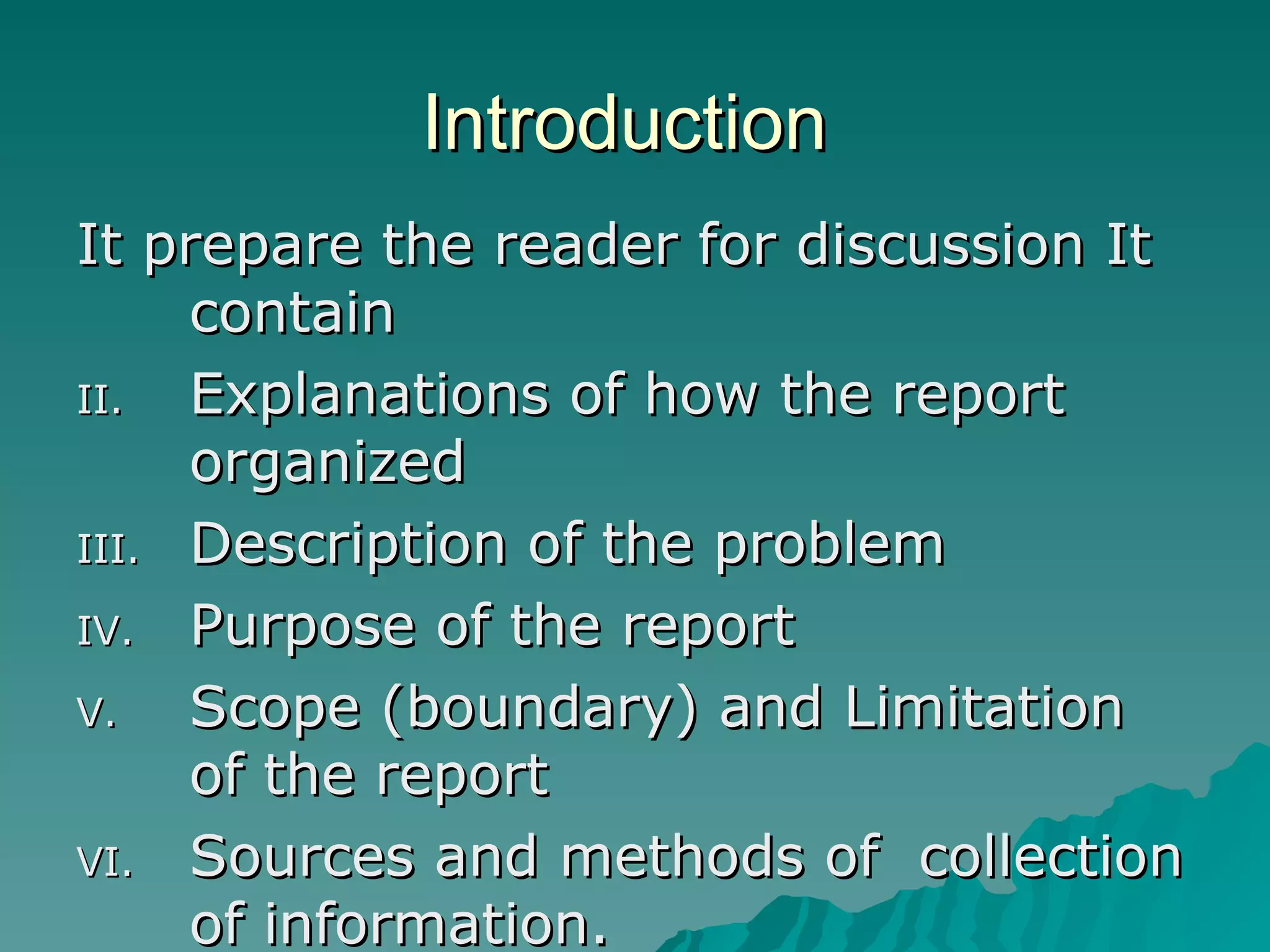 Introduction  It prepare the reader for discussion It contain  Explanations of how the report organized  Description of the problem Purpose of the report  Scope (boundary) and Limitation of the report  Sources and methods of  collection of information. 
