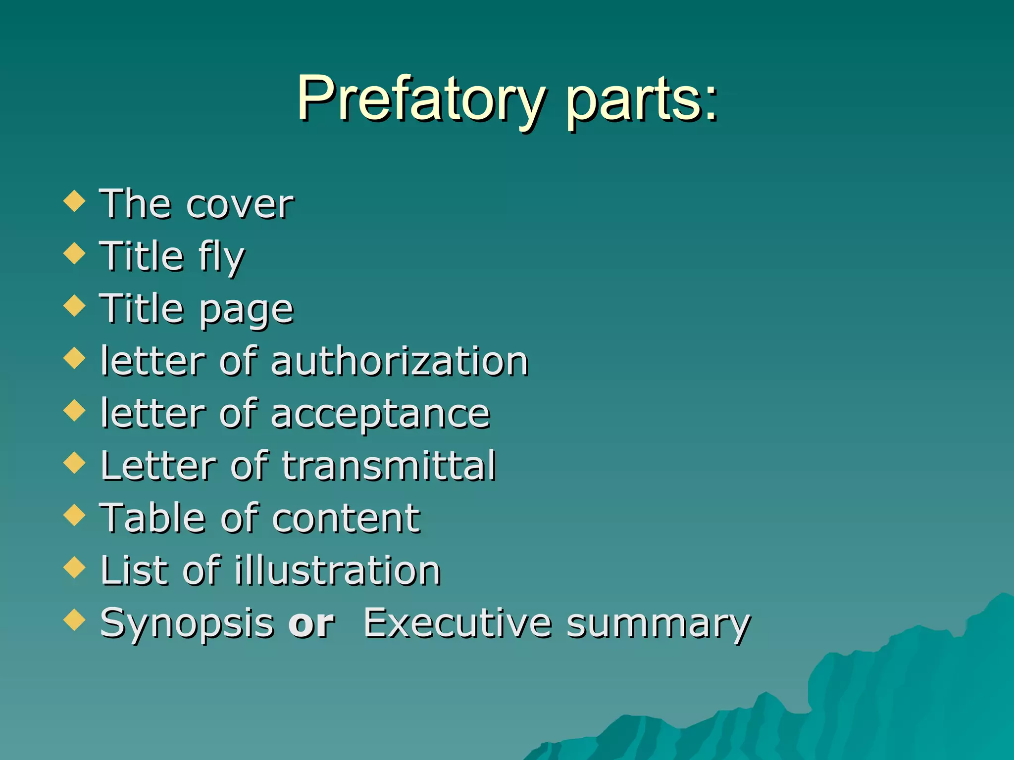 Prefatory parts: The cover Title fly Title page letter of authorization letter of acceptance Letter of transmittal Table of content List of illustration Synopsis  or   Executive summary 