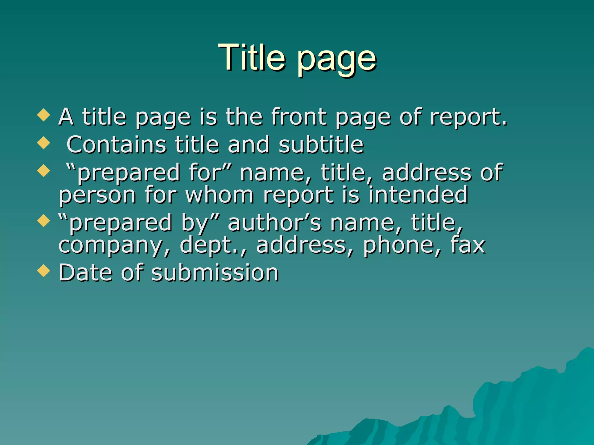 Title page A title page is the front page of report. Contains title and subtitle “ prepared for” name, title, address of person for whom report is intended “ prepared by” author’s name, title, company, dept., address, phone, fax Date of submission 