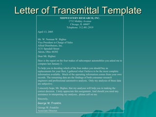 Letter of Transmittal Template MIDWESTERN RESEARCH, INC. 1732 Midday Avenue Chicago, IL 60607 Telephone: 312.481.2919 April 13, 2005 Mr. W. Norman W. Bigbee Vice President in Charge of Sales Allied Distributors, Inc. 3131 Speedall Street Akron, Ohio 44302 Dear Mr. Bigbee: Here is the report on the four makes of subcompact automobiles you asked me to compare last January 3. To help you in deciding which of the four makes you should buy as replacements for your fleet, I gathered what I believe to be the most complete information available.  Much of the operating information comes from your own records. The remaining data are the findings of both consumer research engineers and professional automotive analysts.  Only my analyses of these data are subjective. I sincerely hope, Mr. Bigbee, that my analyses will help you in making the correct decision.  I truly appreciate this assignment. And should you need any assistance in interpreting my analyses,  please call on me. Sincerely, George W. Franklin George W. Franklin Associate Director 