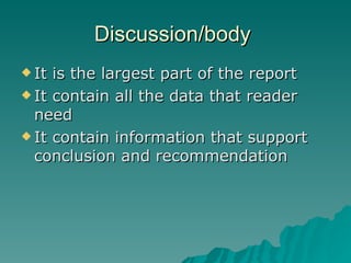 Discussion/body  It is the largest part of the report  It contain all the data that reader need  It contain information that support conclusion and recommendation  