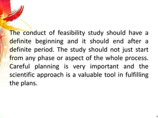 The conduct of feasibility study should have a
definite beginning and it should end after a
definite period. The study should not just start
from any phase or aspect of the whole process.
Careful planning is very important and the
scientific approach is a valuable tool in fulfilling
the plans.
 