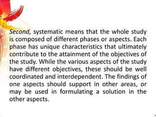 Second, systematic means that the whole study
is composed of different phases or aspects. Each
phase has unique characteristics that ultimately
contribute to the attainment of the objectives of
the study. While the various aspects of the study
have different objectives, these should be well
coordinated and interdependent. The findings of
one aspects should support in other areas, or
may be used in formulating a solution in the
other aspects.
 