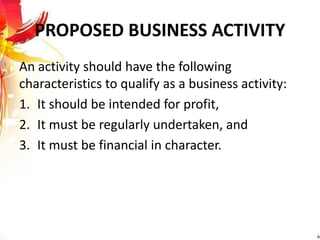 PROPOSED BUSINESS ACTIVITY
An activity should have the following
characteristics to qualify as a business activity:
1. It should be intended for profit,
2. It must be regularly undertaken, and
3. It must be financial in character.
 