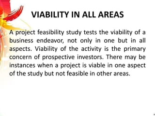 VIABILITY IN ALL AREAS
A project feasibility study tests the viability of a
business endeavor, not only in one but in all
aspects. Viability of the activity is the primary
concern of prospective investors. There may be
instances when a project is viable in one aspect
of the study but not feasible in other areas.
 