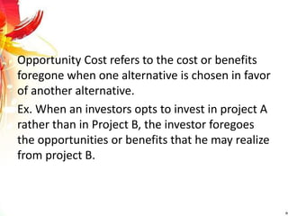 Opportunity Cost refers to the cost or benefits
foregone when one alternative is chosen in favor
of another alternative.
Ex. When an investors opts to invest in project A
rather than in Project B, the investor foregoes
the opportunities or benefits that he may realize
from project B.
 