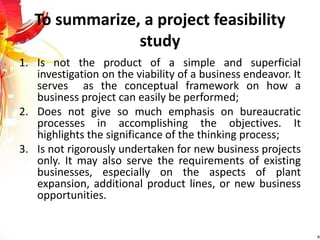 To summarize, a project feasibility
study
1. Is not the product of a simple and superficial
investigation on the viability of a business endeavor. It
serves as the conceptual framework on how a
business project can easily be performed;
2. Does not give so much emphasis on bureaucratic
processes in accomplishing the objectives. It
highlights the significance of the thinking process;
3. Is not rigorously undertaken for new business projects
only. It may also serve the requirements of existing
businesses, especially on the aspects of plant
expansion, additional product lines, or new business
opportunities.
 