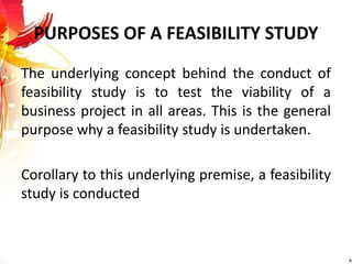 PURPOSES OF A FEASIBILITY STUDY
The underlying concept behind the conduct of
feasibility study is to test the viability of a
business project in all areas. This is the general
purpose why a feasibility study is undertaken.
Corollary to this underlying premise, a feasibility
study is conducted
 