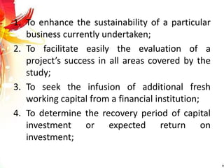 1. To enhance the sustainability of a particular
business currently undertaken;
2. To facilitate easily the evaluation of a
project’s success in all areas covered by the
study;
3. To seek the infusion of additional fresh
working capital from a financial institution;
4. To determine the recovery period of capital
investment or expected return on
investment;
 