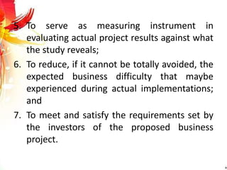 5. To serve as measuring instrument in
evaluating actual project results against what
the study reveals;
6. To reduce, if it cannot be totally avoided, the
expected business difficulty that maybe
experienced during actual implementations;
and
7. To meet and satisfy the requirements set by
the investors of the proposed business
project.
 