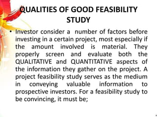 QUALITIES OF GOOD FEASIBILITY
STUDY
• Investor consider a number of factors before
investing in a certain project, most especially if
the amount involved is material. They
properly screen and evaluate both the
QUALITATIVE and QUANTITATIVE aspects of
the information they gather on the project. A
project feasibility study serves as the medium
in conveying valuable information to
prospective investors. For a feasibility study to
be convincing, it must be;
 